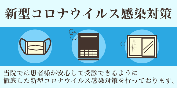 新型コロナウィルス感染対策 当院では患者様が安心して受診できるように徹底した新型コロナウィルス感染対策を行っております。